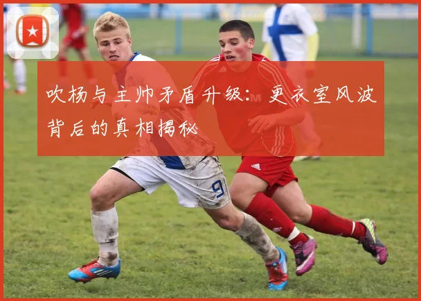 吹杨与主帅矛盾升级：更衣室风波背后的真相揭秘