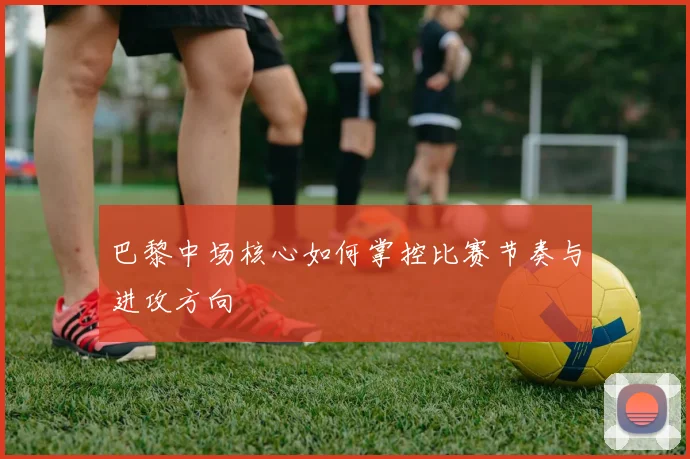 巴黎中场核心如何掌控比赛节奏与进攻方向
