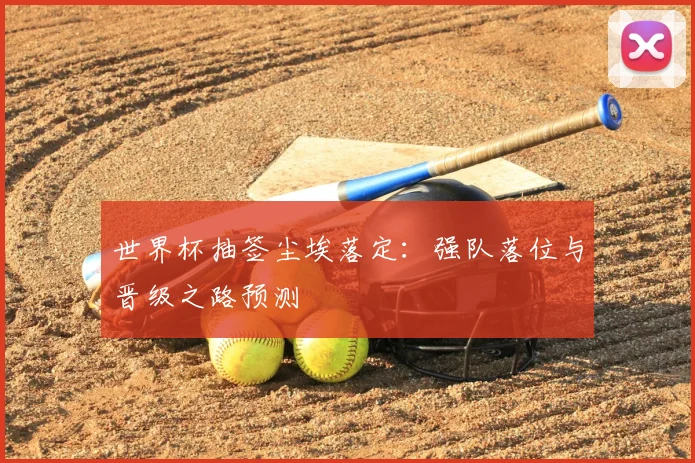 世界杯抽签尘埃落定：强队落位与晋级之路预测