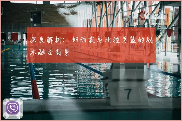 深度解析：邹雨宸与北控男篮的战术融合前景