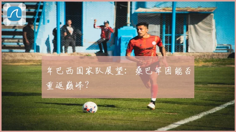 年巴西国家队展望:桑巴军团能否重返巅峰?