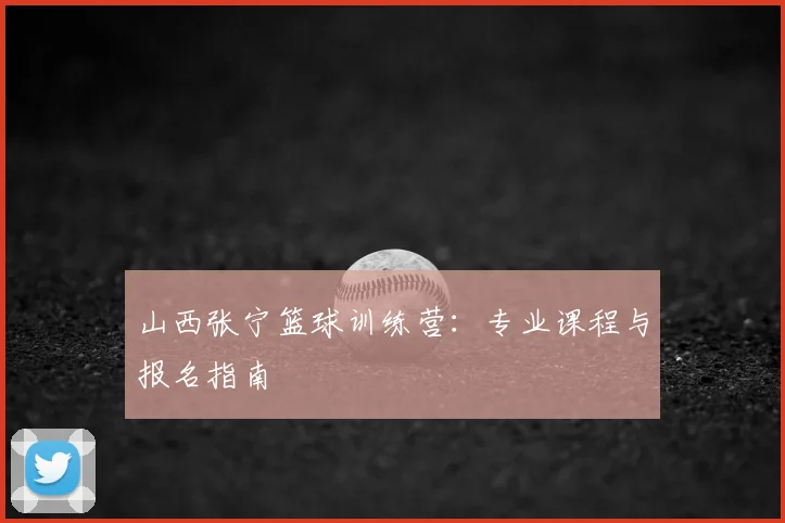 山西张宁篮球训练营：专业课程与报名指南