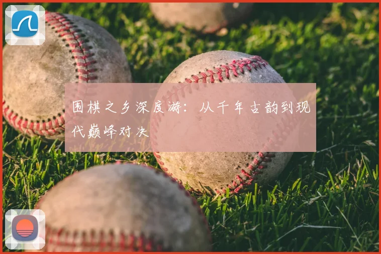 围棋之乡深度游：从千年古韵到现代巅峰对决