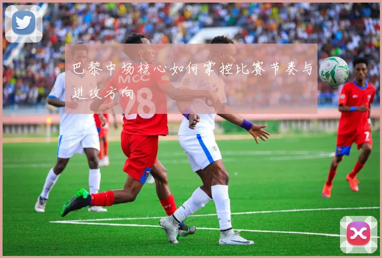巴黎中场核心如何掌控比赛节奏与进攻方向