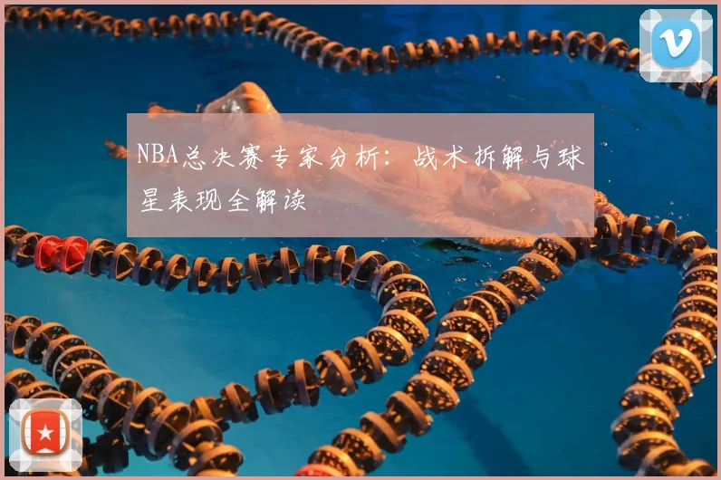 NBA总决赛专家分析:战术拆解与球星表现全解读