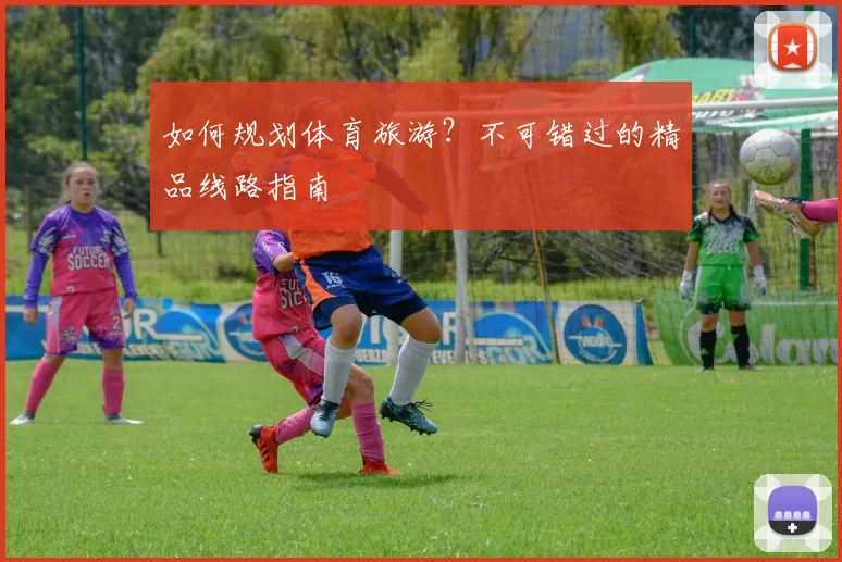 如何规划体育旅游？不可错过的精品线路指南