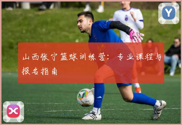 山西张宁篮球训练营：专业课程与报名指南