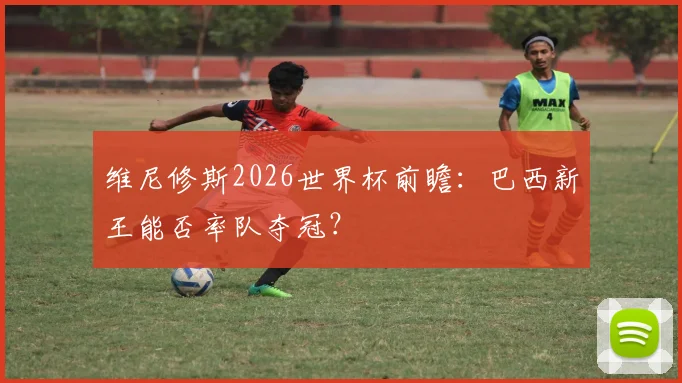 维尼修斯2026世界杯前瞻：巴西新王能否率队夺冠？