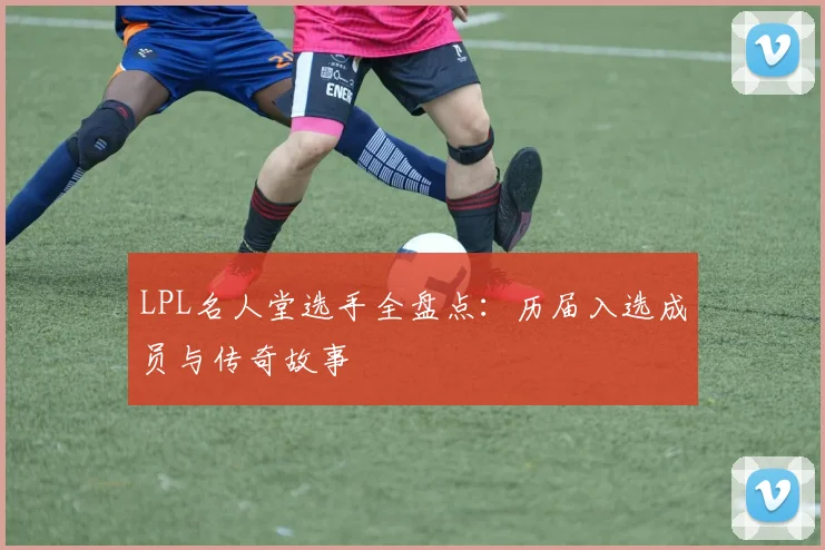 LPL名人堂选手全盘点：历届入选成员与传奇故事