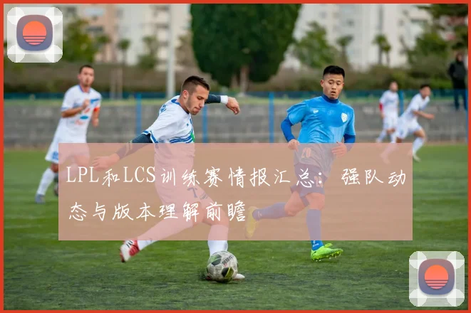 LPL和LCS训练赛情报汇总：强队动态与版本理解前瞻