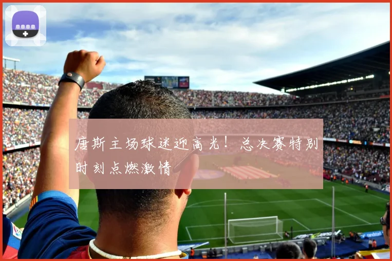 唐斯主场球迷迎高光！总决赛特别时刻点燃激情