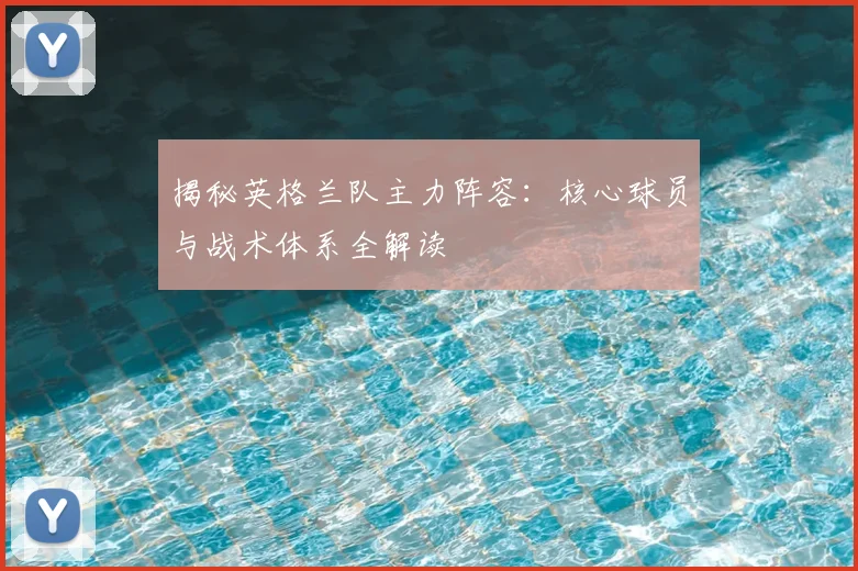 揭秘英格兰队主力阵容：核心球员与战术体系全解读