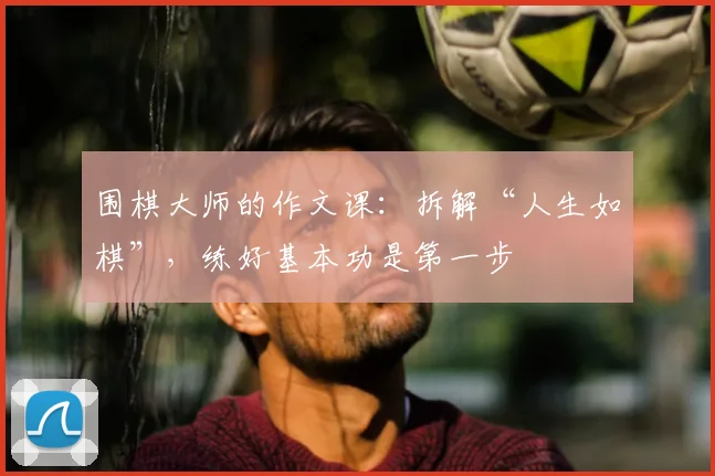 围棋大师的作文课：拆解“人生如棋”，练好基本功是第一步